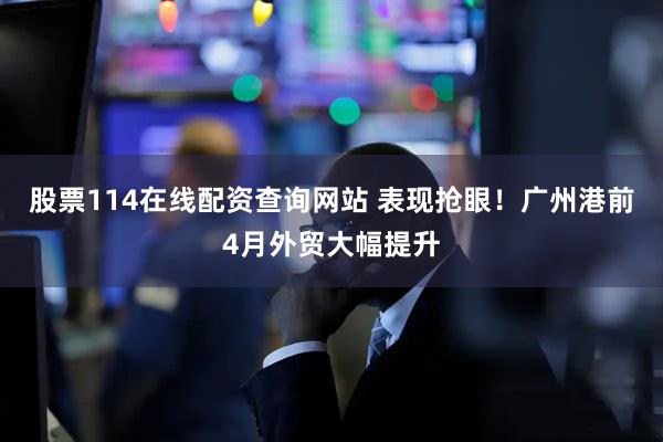 股票114在线配资查询网站 表现抢眼！广州港前4月外贸大幅提升