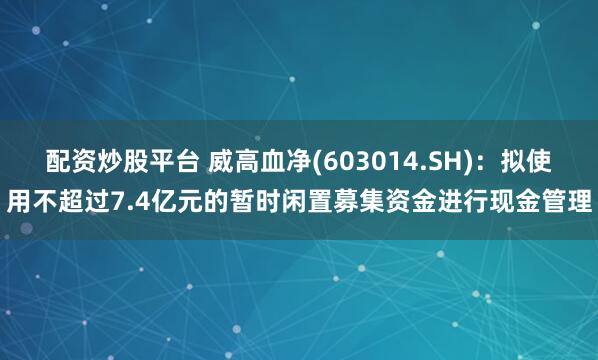 配资炒股平台 威高血净(603014.SH)：拟使用不超过7.4亿元的暂时闲置募集资金进行现金管理