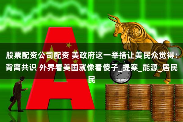 股票配资公司配资 美政府这一举措让美民众觉得：背离共识 外界看美国就像看傻子_提案_能源_居民