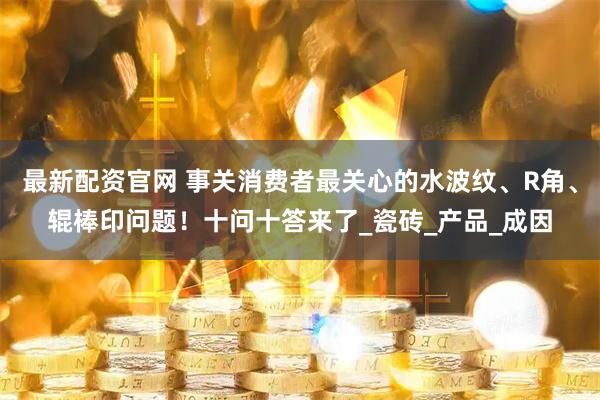 最新配资官网 事关消费者最关心的水波纹、R角、辊棒印问题！十问十答来了_瓷砖_产品_成因