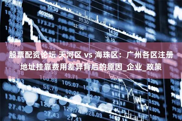 股票配资论坛 天河区 vs 海珠区：广州各区注册地址挂靠费用差异背后的原因_企业_政策