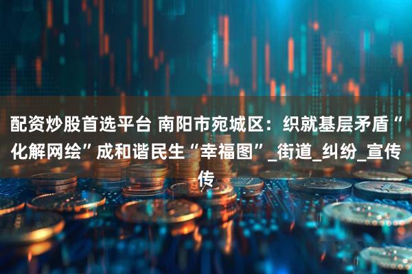 配资炒股首选平台 南阳市宛城区：织就基层矛盾“化解网绘”成和谐民生“幸福图”_街道_纠纷_宣传
