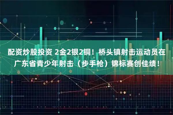 配资炒股投资 2金2银2铜！桥头镇射击运动员在广东省青少年射击（步手枪）锦标赛创佳绩！