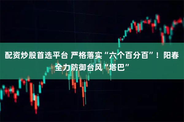 配资炒股首选平台 严格落实“六个百分百”！阳春全力防御台风“塔巴”
