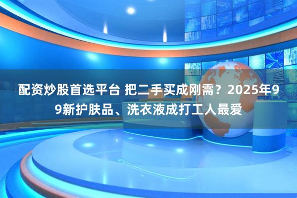 配资炒股首选平台 把二手买成刚需？2025年99新护肤品、洗衣液成打工人最爱